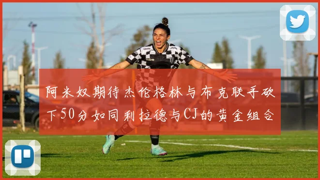 阿米奴期待杰伦格林与布克联手砍下50分如同利拉德与CJ的黄金组合