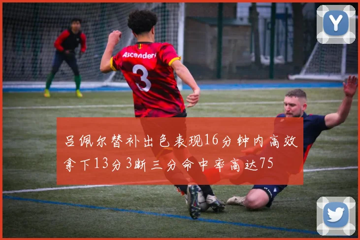 吕佩尔替补出色表现16分钟内高效拿下13分3断三分命中率高达75