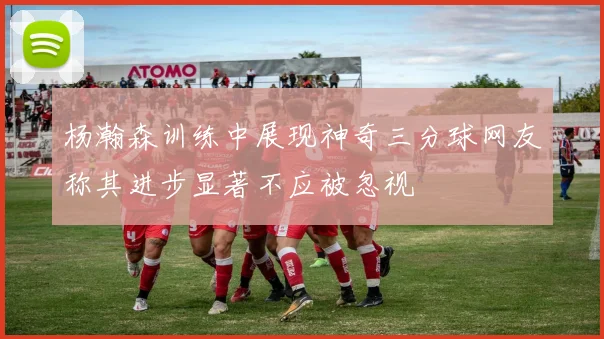 杨瀚森训练中展现神奇三分球网友称其进步显著不应被忽视