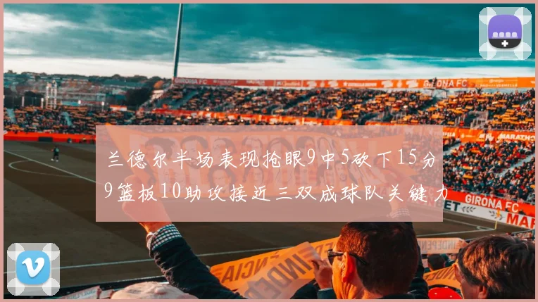 兰德尔半场表现抢眼9中5砍下15分9篮板10助攻接近三双成球队关键力量