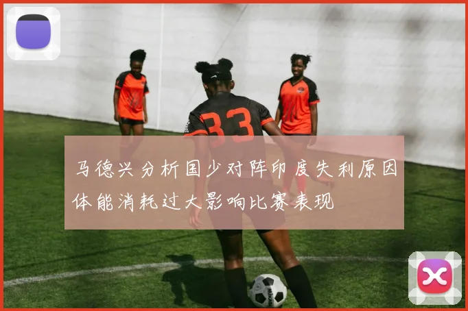 马德兴分析国少对阵印度失利原因体能消耗过大影响比赛表现