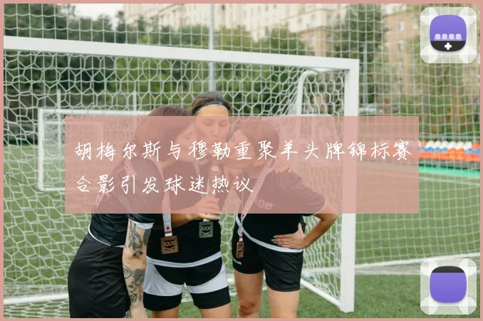 胡梅尔斯与穆勒重聚羊头牌锦标赛合影引发球迷热议