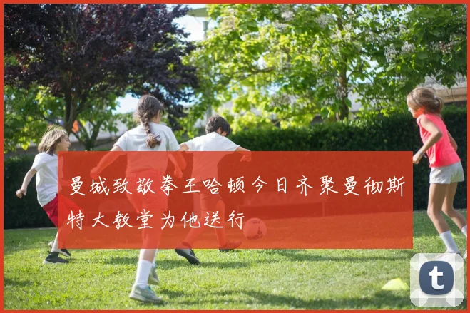 曼城致敬拳王哈顿今日齐聚曼彻斯特大教堂为他送行