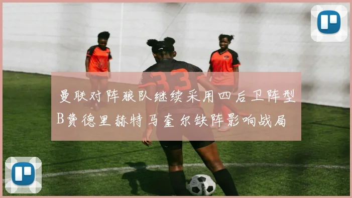 曼联对阵狼队继续采用四后卫阵型B费德里赫特马奎尔缺阵影响战局