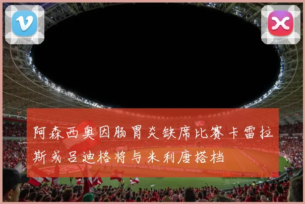 阿森西奥因肠胃炎缺席比赛卡雷拉斯或吕迪格将与米利唐搭档