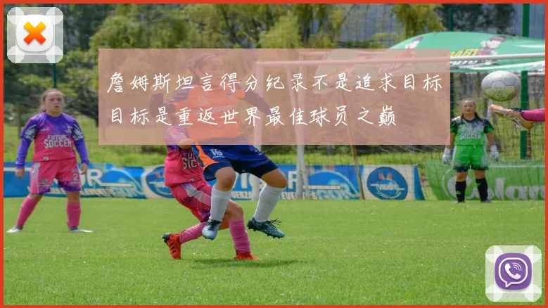 詹姆斯坦言得分纪录不是追求目标目标是重返世界最佳球员之巅
