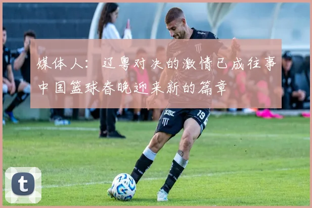 媒体人：辽粤对决的激情已成往事中国篮球春晚迎来新的篇章