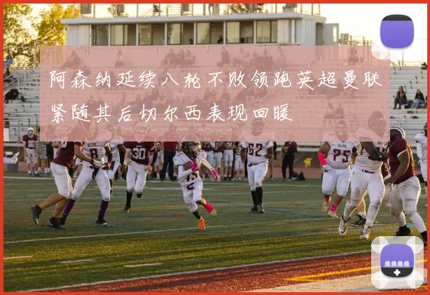 阿森纳延续八轮不败领跑英超曼联紧随其后切尔西表现回暖