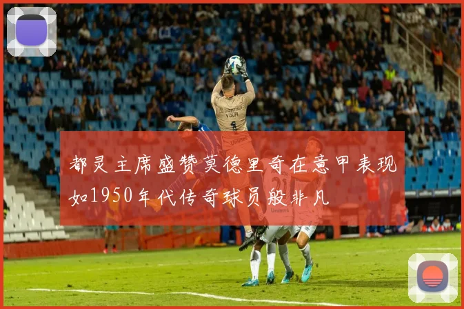 都灵主席盛赞莫德里奇在意甲表现如1950年代传奇球员般非凡