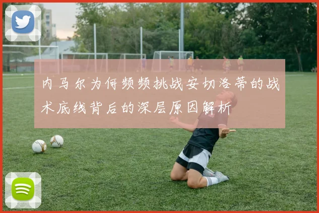 内马尔为何频频挑战安切洛蒂的战术底线背后的深层原因解析