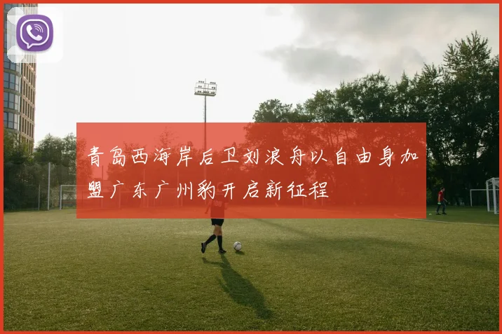 青岛西海岸后卫刘浪舟以自由身加盟广东广州豹开启新征程