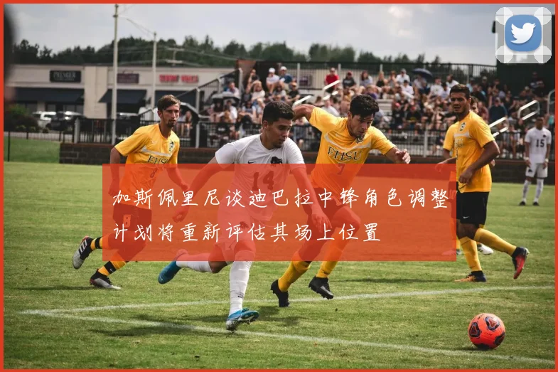 加斯佩里尼谈迪巴拉中锋角色调整计划将重新评估其场上位置