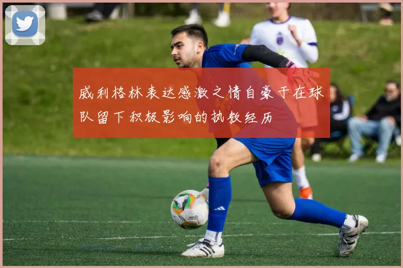 威利格林表达感激之情自豪于在球队留下积极影响的执教经历