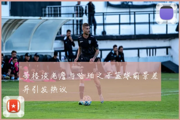 蒂格谈老詹与哈珀之子篮球前景差异引发热议