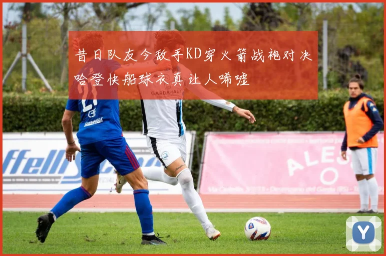 昔日队友今敌手KD穿火箭战袍对决哈登快船球衣真让人唏嘘