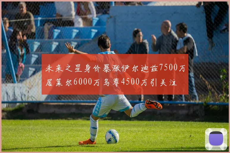 未来之星身价暴涨伊尔迪兹7500万居莱尔6000万乌尊4500万引关注