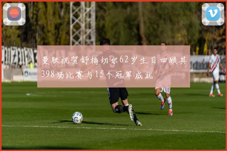曼联祝贺舒梅切尔62岁生日回顾其398场比赛与15个冠军成就