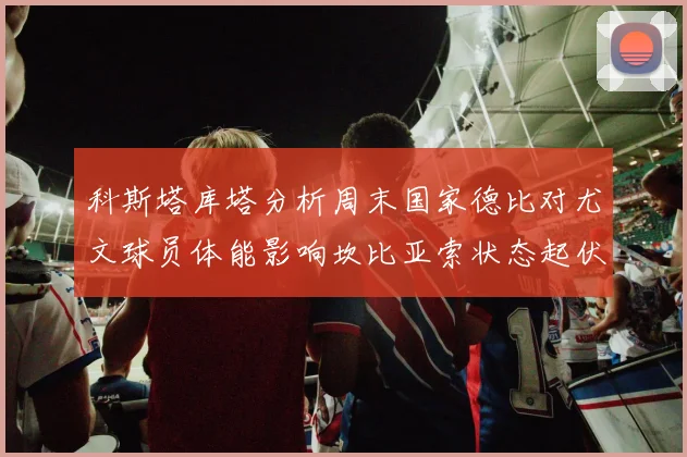 科斯塔库塔分析周末国家德比对尤文球员体能影响坎比亚索状态起伏不定