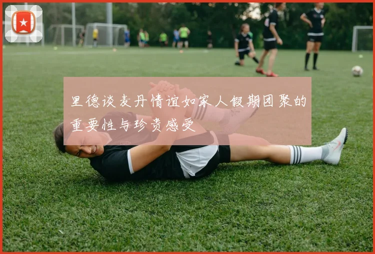 里德谈麦丹情谊如家人假期团聚的重要性与珍贵感受