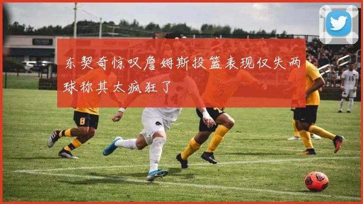 东契奇惊叹詹姆斯投篮表现仅失两球称其太疯狂了