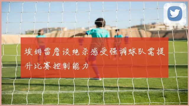 埃姆雷詹谈绝杀感受强调球队需提升比赛控制能力