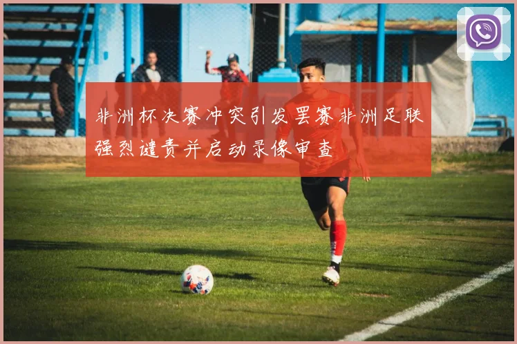 非洲杯决赛冲突引发罢赛非洲足联强烈谴责并启动录像审查