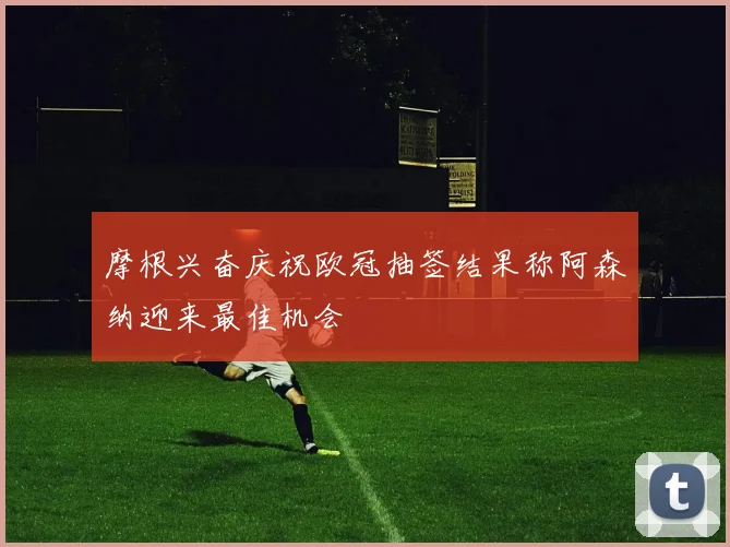 摩根兴奋庆祝欧冠抽签结果称阿森纳迎来最佳机会