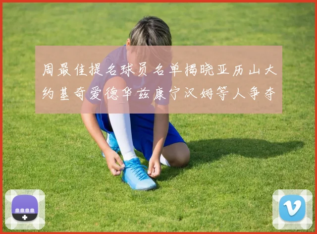 周最佳提名球员名单揭晓亚历山大约基奇爱德华兹康宁汉姆等人争夺荣誉