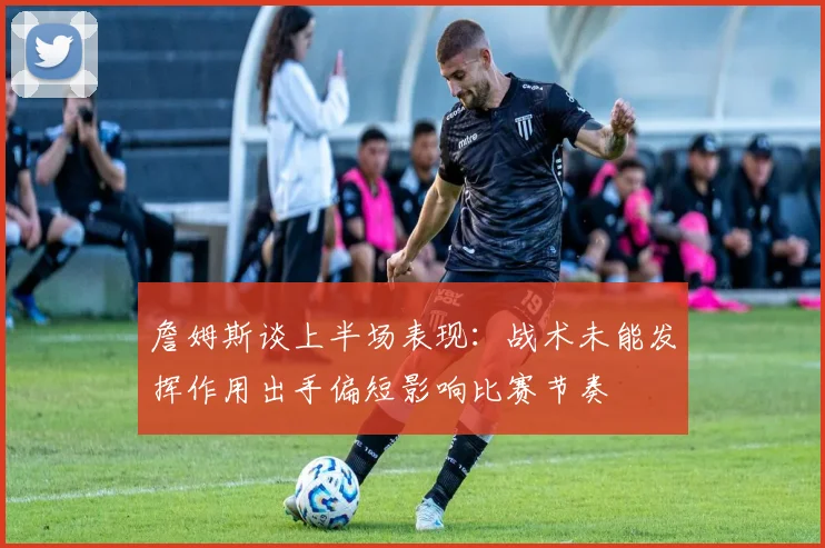 詹姆斯谈上半场表现：战术未能发挥作用出手偏短影响比赛节奏