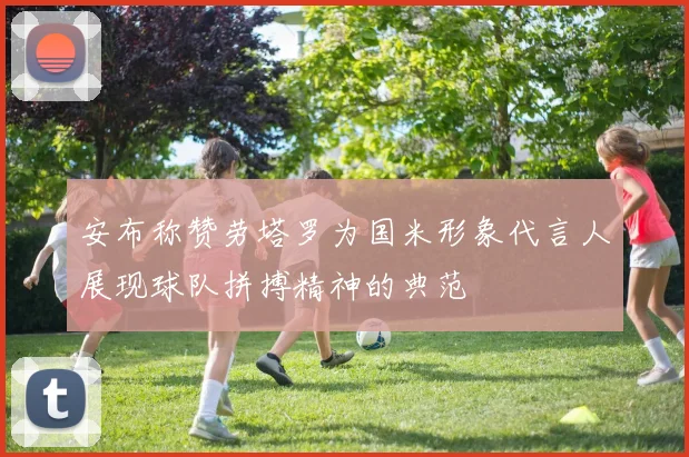安布称赞劳塔罗为国米形象代言人展现球队拼搏精神的典范