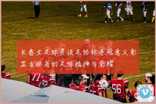 长春女足球员谈足协杯夺冠意义彰显吉林省的足球精神与荣耀