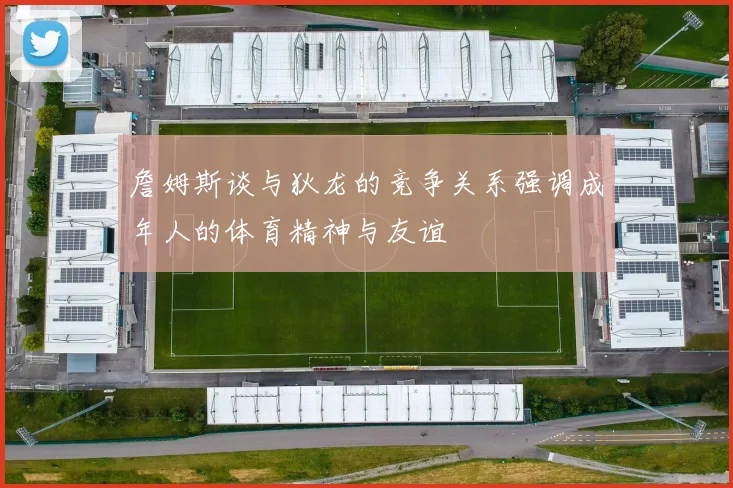 詹姆斯谈与狄龙的竞争关系强调成年人的体育精神与友谊