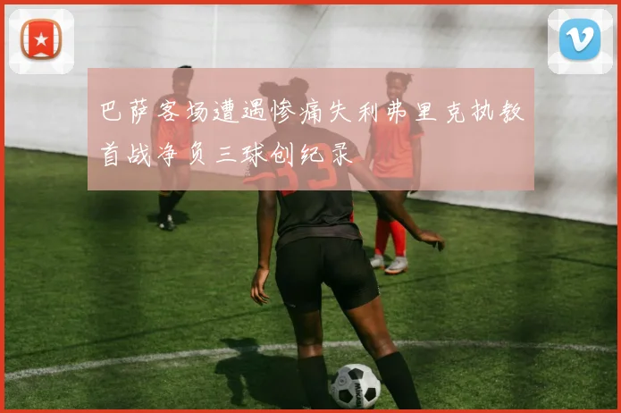 巴萨客场遭遇惨痛失利弗里克执教首战净负三球创纪录
