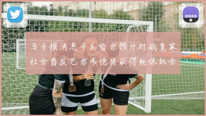 马卡报消息卡瓦哈尔预计对战皇家社会首发巴尔韦德将获得轮休机会