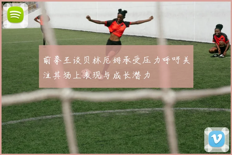 前拳王谈贝林厄姆承受压力呼吁关注其场上表现与成长潜力