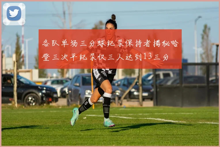 各队单场三分球纪录保持者揭秘哈登三次平纪录仅三人达到13三分