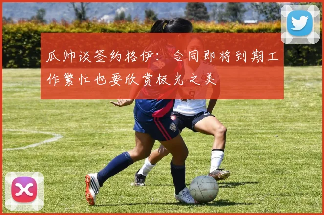 瓜帅谈签约格伊：合同即将到期工作繁忙也要欣赏极光之美