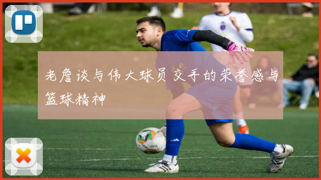 老詹谈与伟大球员交手的荣誉感与篮球精神