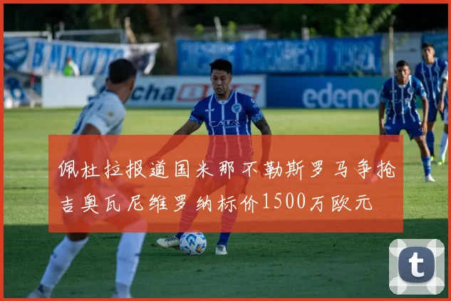 佩杜拉报道国米那不勒斯罗马争抢吉奥瓦尼维罗纳标价1500万欧元